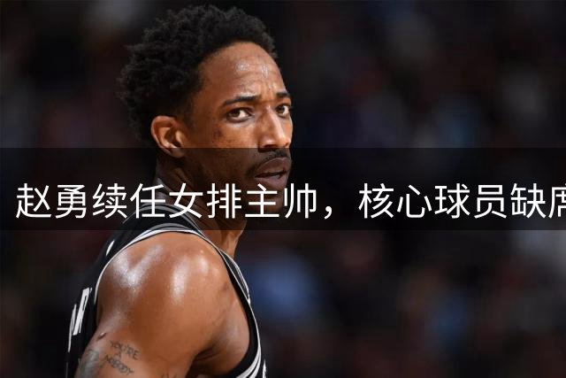 赵勇续任女排主帅，核心球员缺席引质疑