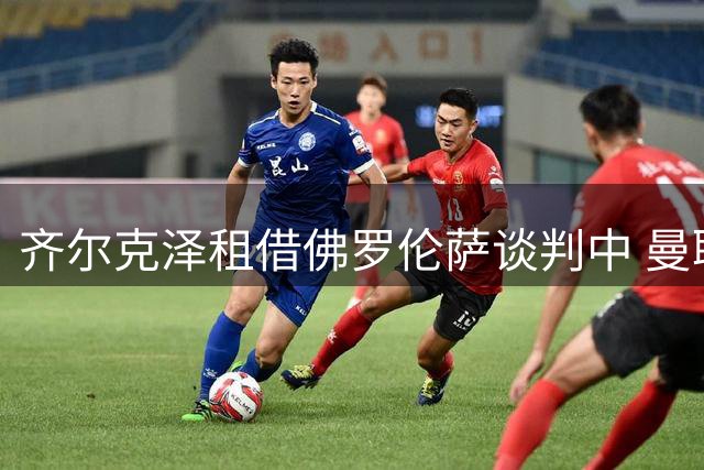 齐尔克泽租借佛罗伦萨谈判中 曼联有望获资金补强左路